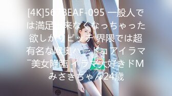 [4K]567BEAF-095 一般人では満足出来なくなっちゃった欲しがりビッチ 界隈では超有名な喉奥ハードコアイラマ―美女降臨 イラマ大好きドMみさきちゃん24歳