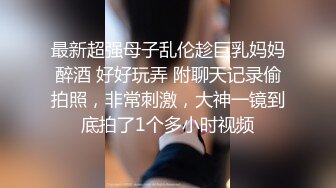 最新超强母子乱伦趁巨乳妈妈醉酒 好好玩弄 附聊天记录偷拍照，非常刺激，大神一镜到底拍了1个多小时视频