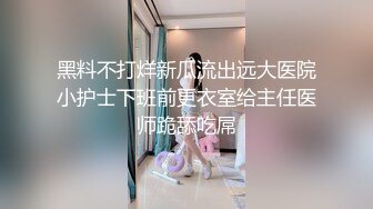 黑料不打烊新瓜流出远大医院小护士下班前更衣室给主任医师跪舔吃屌