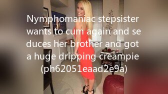 Nymphomaniac stepsister wants to cum again and seduces her brother and got a huge dripping creampie (ph62051eaad2e9a)