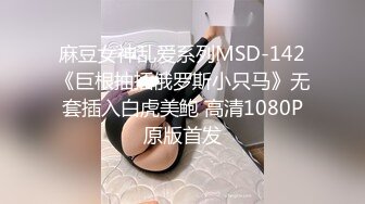 麻豆女神乱爱系列MSD-142《巨根抽插俄罗斯小只马》无套插入白虎美鲍 高清1080P原版首发