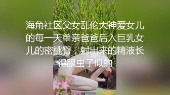 海角社区父女乱伦大神爱女儿的每一天单亲爸爸后入巨乳女儿的密桃臀，射出来的精液长得跟虫子似的