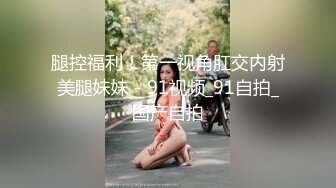 腿控福利！第一视角肛交内射美腿妹妹 - 91视频_91自拍_国产自拍