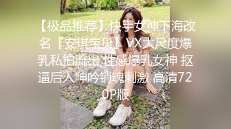 【极品推荐】快手女神下海改名『安琪宝贝』VX大尺度爆乳私拍流出 性感爆乳女神 抠逼后入呻吟销魂刺激 高清720P版