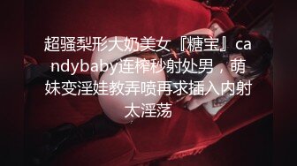 超骚梨形大奶美女『糖宝』candybaby连榨秒射处男，萌妹变淫娃教弄喷再求插入内射太淫荡