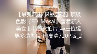 【最新流出_极品无码】顶级色影『ED_Mosai』害羞新人美女菲菲首次拍片_与三位猛男多造型猛干_高清720P版_2