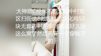 大神嫖C经常不戴套城中村炮区扫街选B戴眼镜的文化鸡50块无套内射完事阿姨说好久没这么爽了然后再干一个穿靴子的