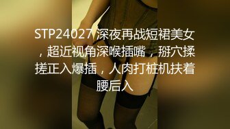 STP24027 深夜再战短裙美女，超近视角深喉插嘴，掰穴揉搓正入爆插，人肉打桩机扶着腰后入