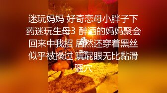 迷玩妈妈 好奇恋母小胖子下药迷玩生母3 醉酒的妈妈聚会回来中我招 居然还穿着黑丝似乎被操过 玩屁眼无比黏滑骚穴