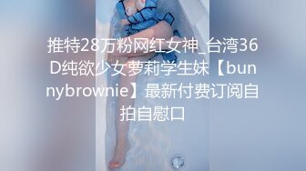 推特28万粉网红女神_台湾36D纯欲少女萝莉学生妹【bunnybrownie】最新付费订阅自拍自慰口