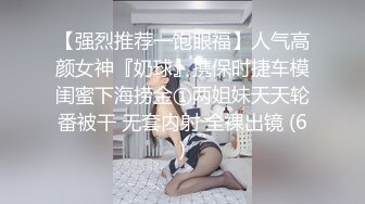 【强烈推荐一饱眼福】人气高颜女神『奶球』携保时捷车模闺蜜下海捞金①两姐妹天天轮番被干 无套内射 全裸出镜 (6)