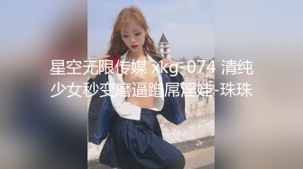 星空无限传媒 xkg-074 清纯少女秒变磨逼蹭屌淫娃-珠珠