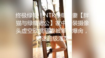 终极绿帽！NTR绿帽夫妻【胖猫与绿帽老公】家中安装摄像头虚空欣赏骚妻被单男爆肏，对话超级淫荡