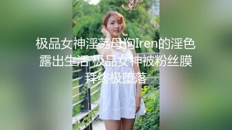 极品女神淫荡母狗Iren的淫色露出生活 极品女神被粉丝膜拜终极堕落