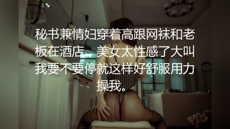 秘书兼情妇穿着高跟网袜和老板在酒店，美女太性感了大叫我要不要停就这样好舒服用力操我。