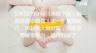 STP32730 極品車模下海！制服誘惑小騷貨！第一視角操嫩穴，叫起來大聲好騷，各種姿勢輪番輸出，搞得舒服了