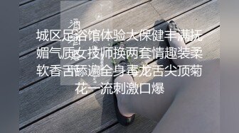 城区足浴馆体验大保健丰满抚媚气质女技师换两套情趣装柔软香舌舔遍全身毒龙舌尖顶菊花一流刺激口爆