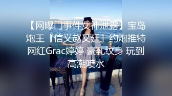 【网曝门事件女神泄露】宝岛炮王『信义赵又廷』约炮推特网红Grac婷婷 豪乳纹身 玩到高潮喷水