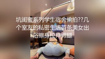 坑闺蜜系列学生宿舍偷拍??几个室友的私密生活苗条美女出浴擦身拉伸劈腿