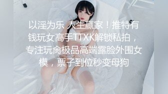 以淫为乐 人生赢家！推特有钱玩女高手TTXK解锁私拍，专注玩肏极品高端露脸外围女模，票子到位秒变母狗