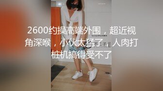 2600约操高端外围，超近视角深喉，小伙太猛了，人肉打桩机搞得受不了