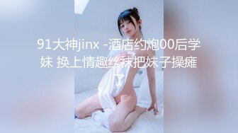 91大神jinx -酒店约炮00后学妹 换上情趣丝袜把妹子操瘫了