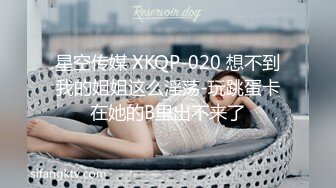 星空传媒 XKQP-020 想不到我的姐姐这么淫荡-玩跳蛋卡在她的B里出不来了