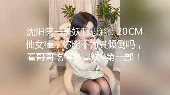 沈阳第一美妖Ts思涵：20CM仙女棒，你能不为其倾倒吗，看哥哥吃得多喜欢~第一部！