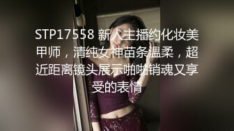 STP17558 新人主播约化妆美甲师，清纯女神苗条温柔，超近距离镜头展示啪啪销魂又享受的表情