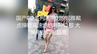 国产CD系列湾湾伪娘妮雅戴贞操锁高速炮机呻吟自慰 大黑牛怼菊射超高