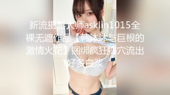 新流摄影大师asklin1015全裸无遮作品【韩沐沐与巨根的激情火花】捆绑疯狂捣穴流出好多白浆