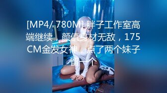 [MP4/ 780M] 胖子工作室高端继续，颜值身材无敌，175CM金发女神，点了两个妹子留一个