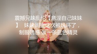 震撼兄妹乱伦【意淫自己妹妹】✅妹妹闺蜜这次被玩坏了，制服诱惑 像一条蓝色精灵