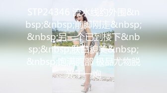 STP24346 流水线约外围&nbsp;&nbsp;前脚刚走&nbsp;&nbsp;另一个已到楼下&nbsp;&nbsp;肤白貌美&nbsp;&nbsp;饱满胸部 极品尤物脱光干一炮