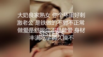 大奶良家熟女 你个坏蛋好刺激老公 是铁做的不射不正常 做爱是舒服你不是做爱 身材丰满吃了药久操不