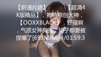 【新速片遞】 ♈ ♈ ♈ 【超清4K版精品】，推特原创大神，【OOXXBLACK】，好骚啊，气质女神胸推，奶子都要被捏爆了[693M/MP4/01:59:39]