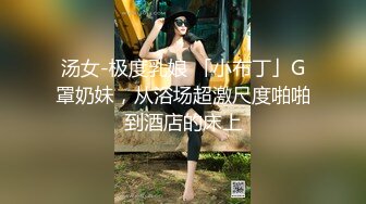 汤女-极度乳娘 「小布丁」G罩奶妹，从浴场超激尺度啪啪到酒店的床上