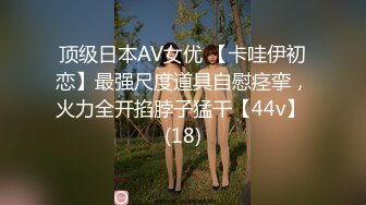 顶级日本AV女优 【卡哇伊初恋】最强尺度道具自慰痉挛，火力全开掐脖子猛干【44v】 (18)