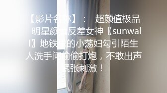 【影片名称】：✨超颜值极品✨明星颜值反差女神〖sunwall〗地铁里的小荡妇勾引陌生人洗手间偷偷打炮，不敢出声紧张刺激！