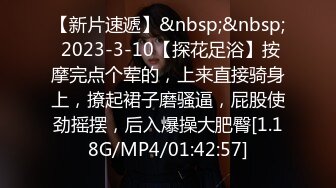 【新片速遞】&nbsp;&nbsp; 2023-3-10【探花足浴】按摩完点个荤的，上来直接骑身上，撩起裙子磨骚逼，屁股使劲摇摆，后入爆操大肥臀[1.18G/MP4/01:42:57]