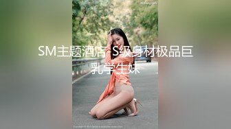 SM主题酒店-S级身材极品巨乳学生妹