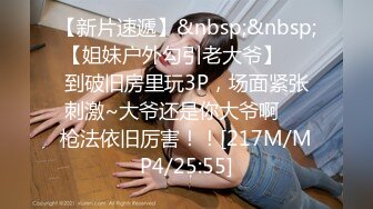 【新片速遞】&nbsp;&nbsp;【姐妹户外勾引老大爷】❤️到破旧房里玩3P，场面紧张刺激~大爷还是你大爷啊❤️枪法依旧厉害！！[217M/MP4/25:55]