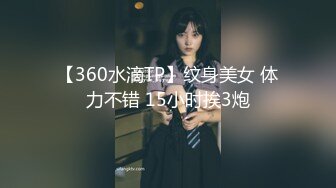 【360水滴TP】纹身美女 体力不错 15小时挨3炮