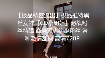 【极品私密流出】极品推特黑丝女神『CD小姐姐』激战粉丝特辑 商务酒店约炮粉丝 各种激情乱操 高清720P