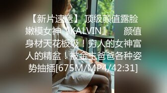 【新片速遞】 顶级颜值露脸嫩模女神『KALVIN』❤️颜值身材天花板级！穷人的女神富人的精盆！被金主爸爸各种姿势抽插[675M/MP4/42:31]