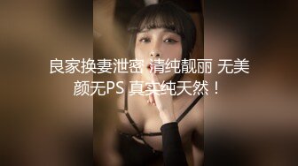 良家换妻泄密 清纯靓丽 无美颜无PS 真实纯天然！