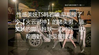 性感美妖TS韩若曦 早期接了个【火云邪神】的猪头男，舔美妖的脚，妖妖一边呻吟一边帮撸射，宝贝舒服吗