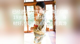 已经进去了的大神南橘子约炮19岁的大一嫩妹 奶子大、身材好、皮肤白、BB嫩 是真馋人！