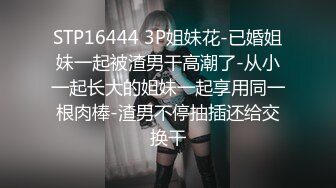 STP16444 3P姐妹花-已婚姐妹一起被渣男干高潮了-从小一起长大的姐妹一起享用同一根肉棒-渣男不停抽插还给交换干