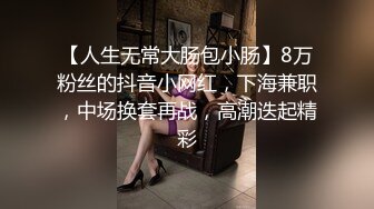 【人生无常大肠包小肠】8万粉丝的抖音小网红，下海兼职，中场换套再战，高潮迭起精彩